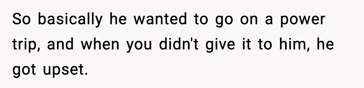 So basically he wanted to go on a power trip, and when you didn't give it to him, he got upset.