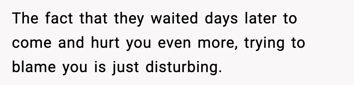 The fact that they waited days later to come and hurt you even more, trying to blame you is just disturbing.