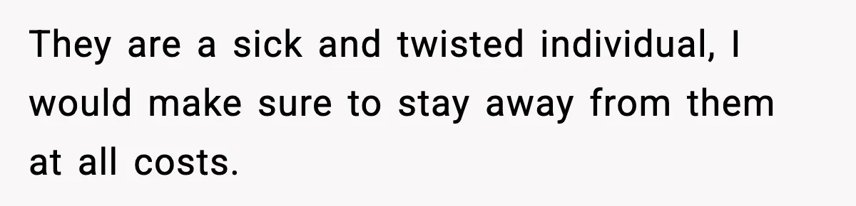 They are a sick and twisted individual, I would make sure to stay away from them at all costs.