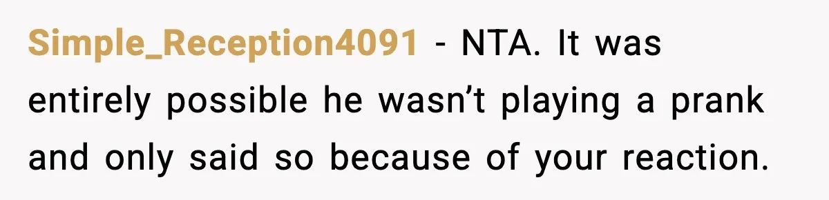 Simple_Reception4091 − NTA. It was entirely possible he wasn’t playing a prank and only said so because of your reaction.
