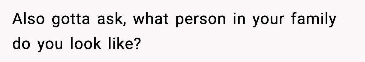 Also gotta ask, what person in your family do you look like?