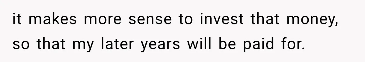 it makes more sense to invest that money, so that my later years will be paid for.