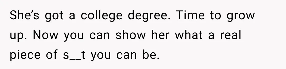She’s got a college degree. Time to grow up. Now you can show her what a real piece of s__t you can be.