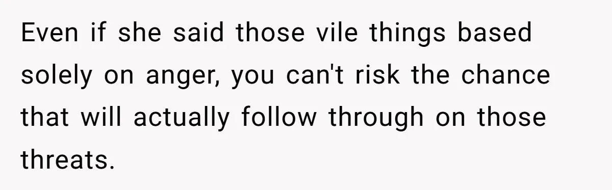Even if she said those vile things based solely on anger, you can't risk the chance that will actually follow through on those threats.