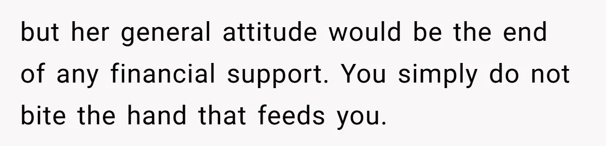 but her general attitude would be the end of any financial support. You simply do not bite the hand that feeds you.