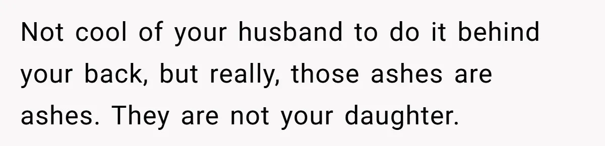 Husband Secretly Gave Away Toddler’s Ashes After Wife Said No, Calls It “Not A Big Deal” Not cool of your husband to do it behind your back, but really, those ashes are ashes. They are not your daughter.