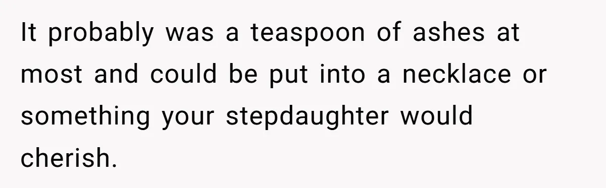 Husband Secretly Gave Away Toddler’s Ashes After Wife Said No, Calls It “Not A Big Deal” It probably was a teaspoon of ashes at most and could be put into a necklace or something your stepdaughter would cherish.