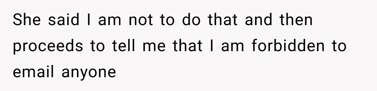 Boss Forbids Employee From Emailing Upper Management, So Her Own Rule Ends Up Exposing Her She said I am not to do that and then proceeds to tell me that I am forbidden to email anyone