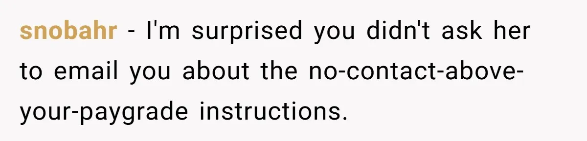 Boss Forbids Employee From Emailing Upper Management, So Her Own Rule Ends Up Exposing Her snobahr − I'm surprised you didn't ask her to email you about the no-contact-above-your-paygrade instructions.