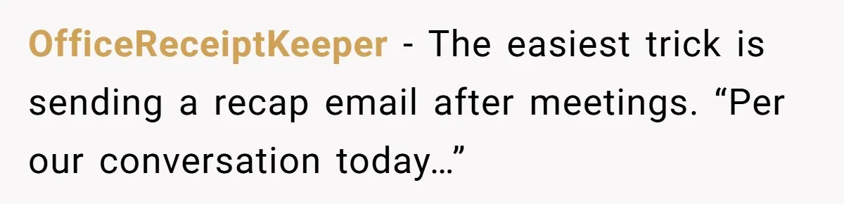 Boss Forbids Employee From Emailing Upper Management, So Her Own Rule Ends Up Exposing Her OfficeReceiptKeeper − The easiest trick is sending a recap email after meetings. “Per our conversation today…”