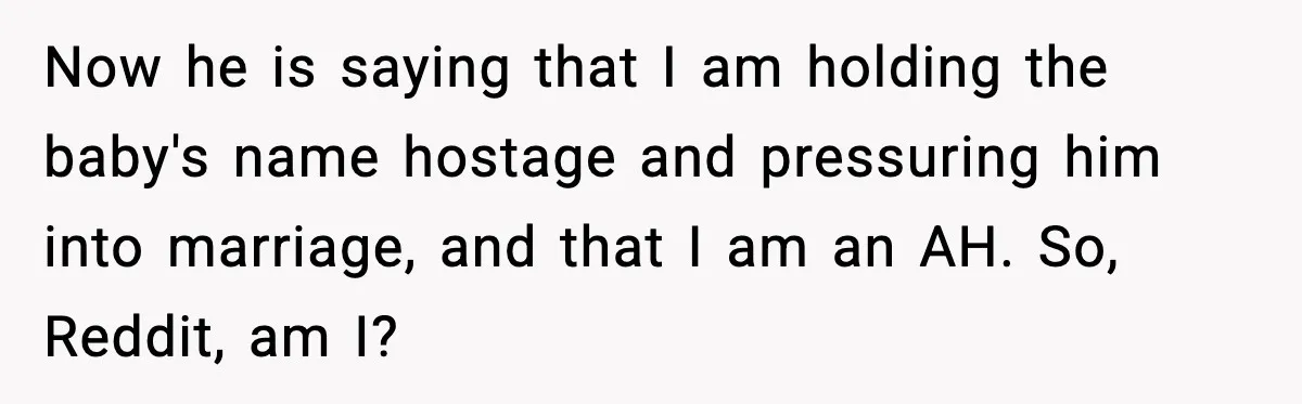 Unmarried Couple Fights Over Baby’s Last Name After Boyfriend Calls Marriage a Scam Now he is saying that I am holding the baby's name hostage and pressuring him into marriage, and that I am an AH. So, Reddit, am I?