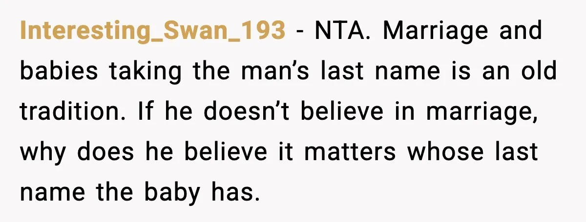 Unmarried Couple Fights Over Baby’s Last Name After Boyfriend Calls Marriage a Scam Interesting_Swan_193 - NTA. Marriage and babies taking the man’s last name is an old tradition. If he doesn’t believe in marriage, why does he believe it matters whose last name...