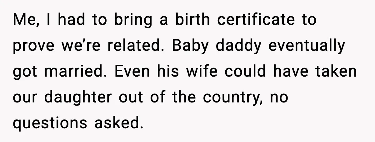 Unmarried Couple Fights Over Baby’s Last Name After Boyfriend Calls Marriage a Scam Me, I had to bring a birth certificate to prove we’re related. Baby daddy eventually got married. Even his wife could have taken our daughter out of the country, no...