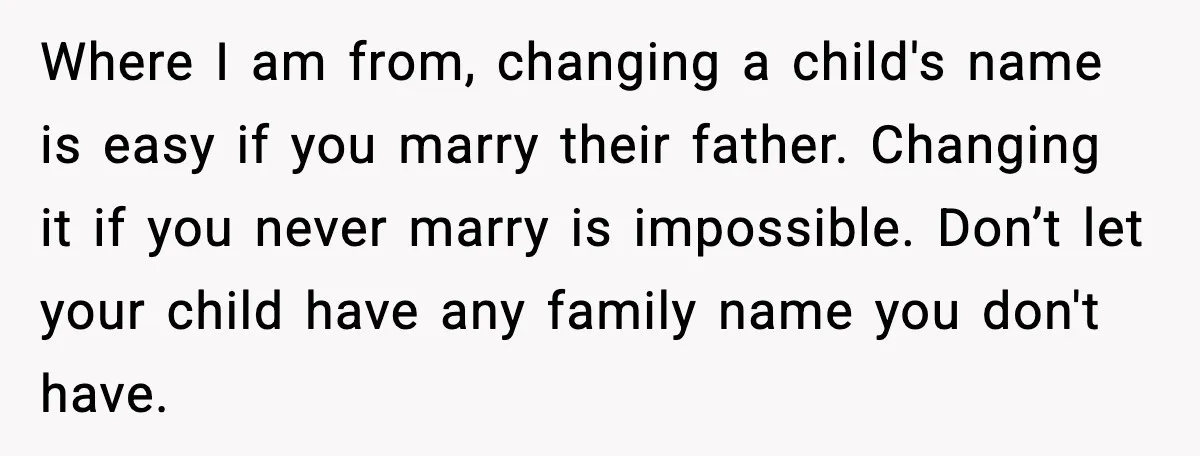 Unmarried Couple Fights Over Baby’s Last Name After Boyfriend Calls Marriage a Scam Where I am from, changing a child's name is easy if you marry their father. Changing it if you never marry is impossible. Don’t let your child have any family...