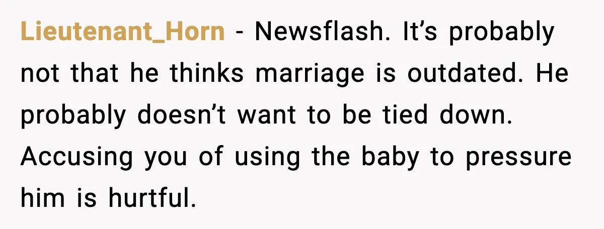 Unmarried Couple Fights Over Baby’s Last Name After Boyfriend Calls Marriage a Scam Lieutenant_Horn - Newsflash. It’s probably not that he thinks marriage is outdated. He probably doesn’t want to be tied down. Accusing you of using the baby to pressure him is...