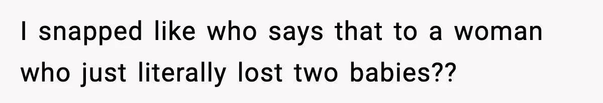 I snapped like who says that to a woman who just literally lost two babies??