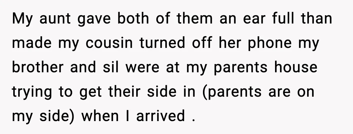 My aunt gave both of them an ear full than made my cousin turned off her phone my brother and sil were at my parents house trying to get their...