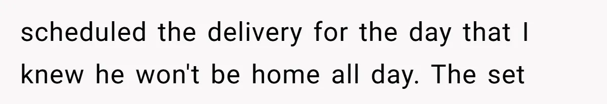 scheduled the delivery for the day that I knew he won't be home all day. The set