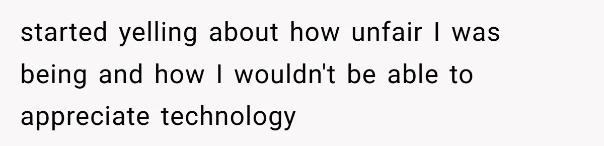 started yelling about how unfair I was being and how I wouldn't be able to appreciate technology
