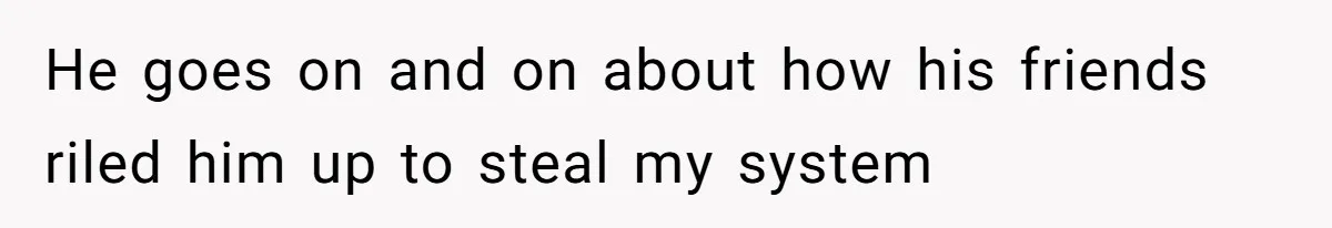 He goes on and on about how his friends riled him up to steal my system