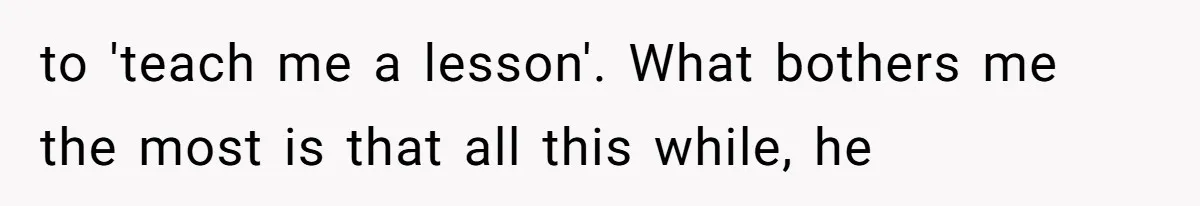 to 'teach me a lesson'. What bothers me the most is that all this while, he