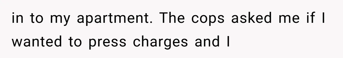 in to my apartment. The cops asked me if I wanted to press charges and I