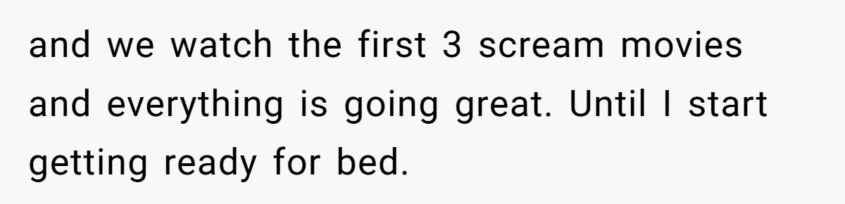 and we watch the first 3 scream movies and everything is going great. Until I start getting ready for bed.