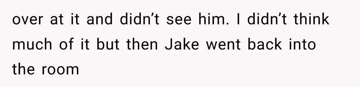 over at it and didn’t see him. I didn’t think much of it but then Jake went back into the room