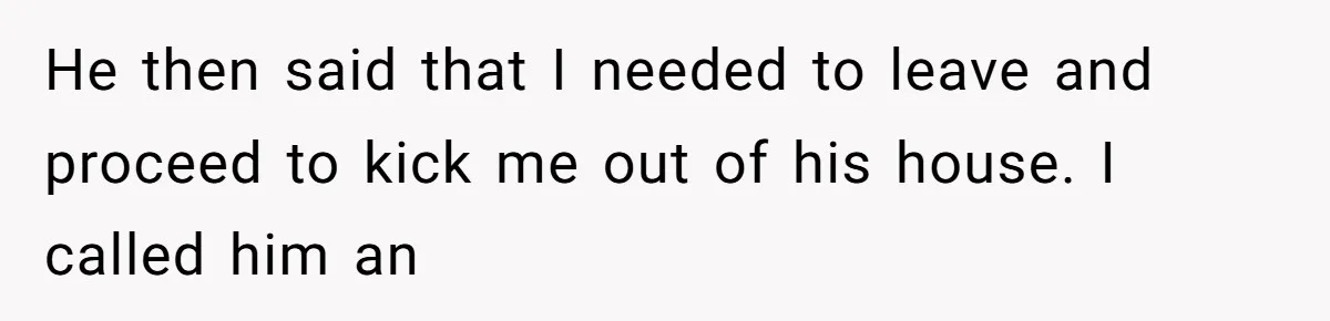He then said that I needed to leave and proceed to kick me out of his house. I called him an