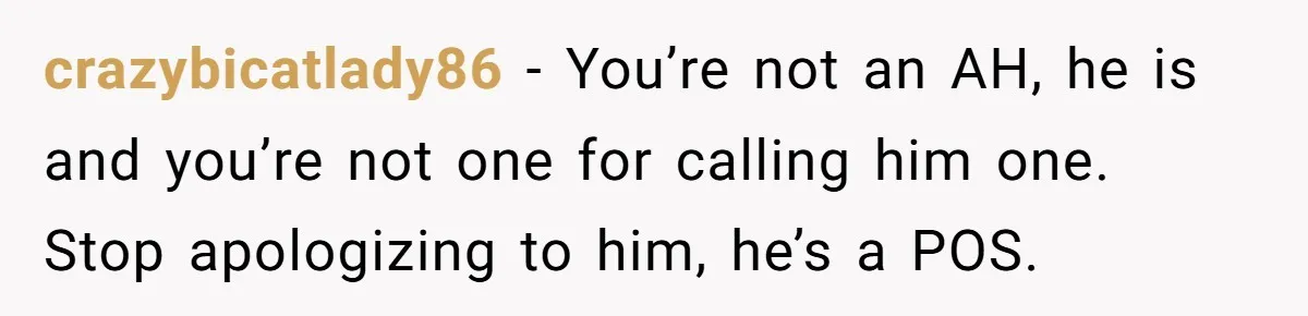 crazybicatlady86 − You’re not an AH, he is and you’re not one for calling him one. Stop apologizing to him, he’s a POS.