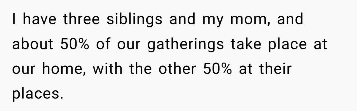 He Said "No" to Her Loving Family But "Yes" to His Own: Why the Unfairness Stings I have three siblings and my mom, and about 50% of our gatherings take place at our home, with the other 50% at their places.