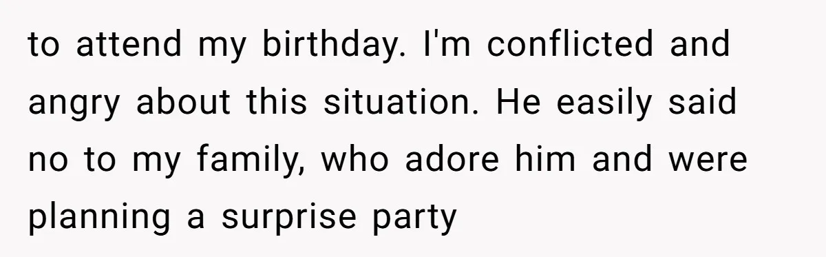 He Said "No" to Her Loving Family But "Yes" to His Own: Why the Unfairness Stings to attend my birthday. I'm conflicted and angry about this situation. He easily said no to my family, who adore him and were planning a surprise party