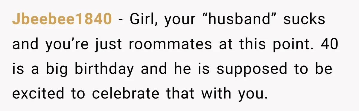 He Said "No" to Her Loving Family But "Yes" to His Own: Why the Unfairness Stings Jbeebee1840 − Girl, your “husband” sucks and you’re just roommates at this point. 40 is a big birthday and he is supposed to be excited to celebrate that with you.