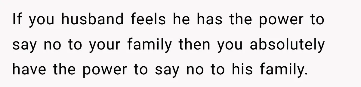 He Said "No" to Her Loving Family But "Yes" to His Own: Why the Unfairness Stings If you husband feels he has the power to say no to your family then you absolutely have the power to say no to his family.