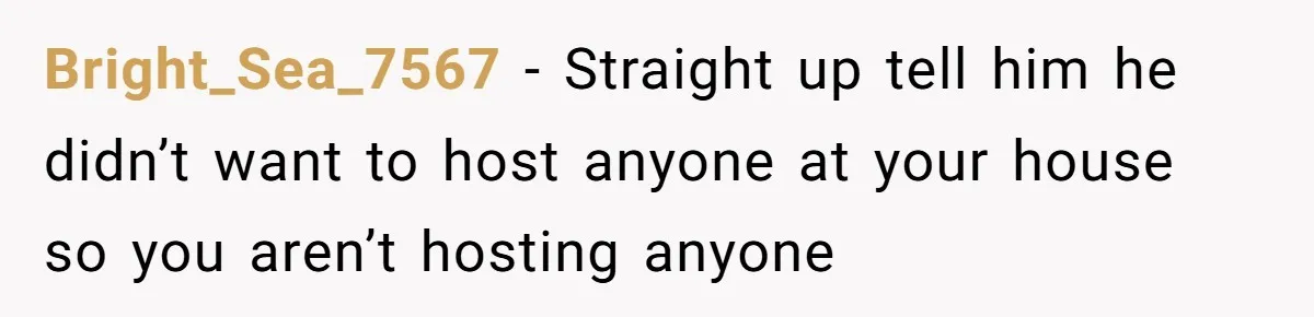 He Said "No" to Her Loving Family But "Yes" to His Own: Why the Unfairness Stings Bright_Sea_7567 − Straight up tell him he didn’t want to host anyone at your house so you aren’t hosting anyone