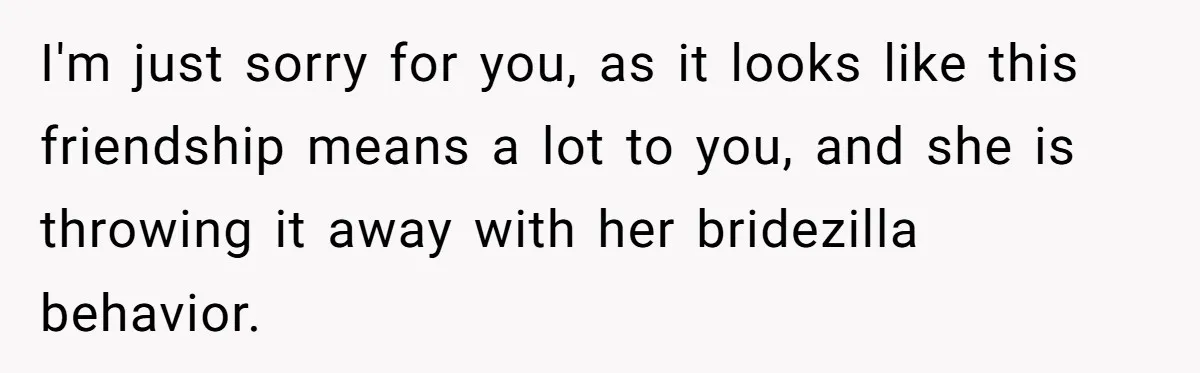 Woman Calls Out Best Friend After Bride Says Her Baby Bump Will “Ruin” Wedding Pictures I'm just sorry for you, as it looks like this friendship means a lot to you, and she is throwing it away with her bridezilla behavior.