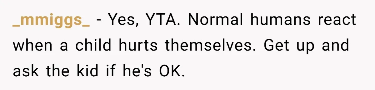 _mmiggs_ − Yes, YTA. Normal humans react when a child hurts themselves. Get up and ask the kid if he's OK.