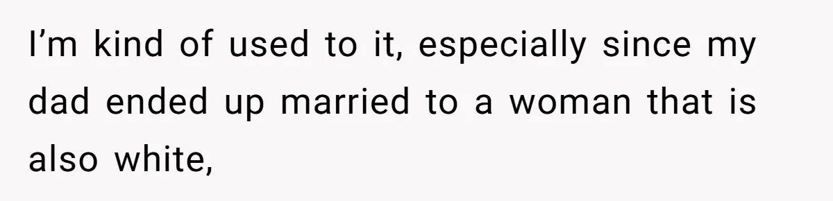 I’m kind of used to it, especially since my dad ended up married to a woman that is also white,