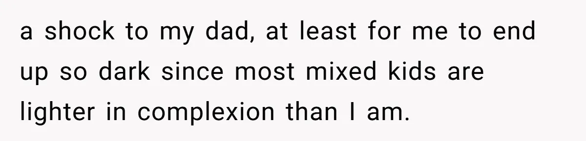 a shock to my dad, at least for me to end up so dark since most mixed kids are lighter in complexion than I am.