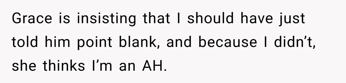 Grace is insisting that I should have just told him point blank, and because I didn’t, she thinks I’m an AH.