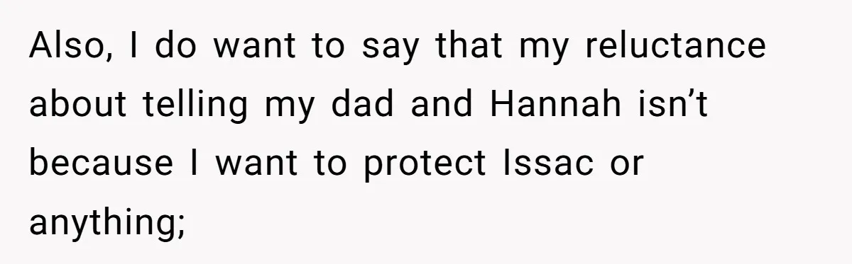 Also, I do want to say that my reluctance about telling my dad and Hannah isn’t because I want to protect Issac or anything;