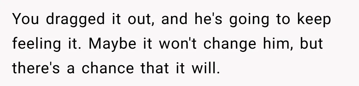 You dragged it out, and he's going to keep feeling it. Maybe it won't change him, but there's a chance that it will.