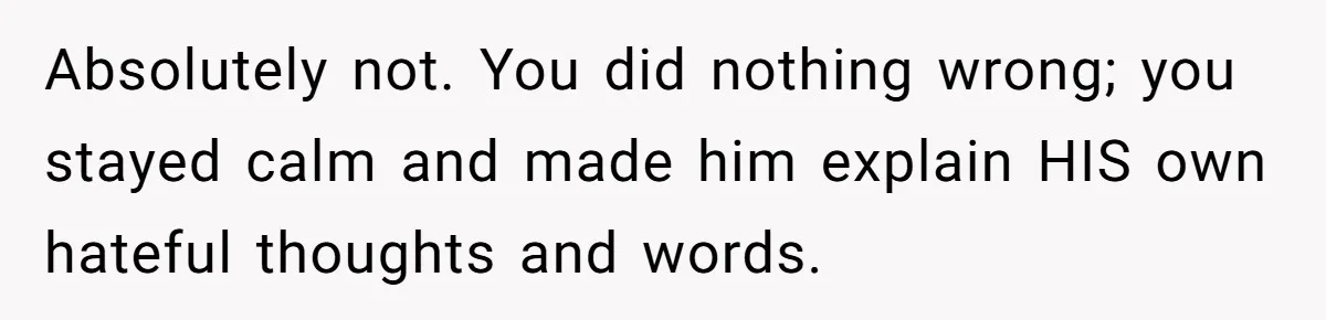 Absolutely not. You did nothing wrong; you stayed calm and made him explain HIS own hateful thoughts and words.