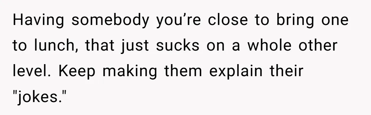 Having somebody you’re close to bring one to lunch, that just sucks on a whole other level. Keep making them explain their "jokes."