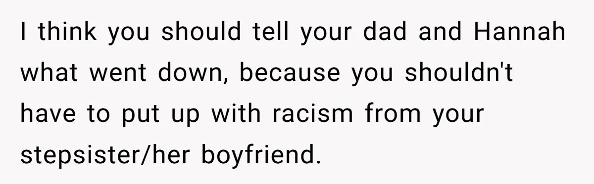 I think you should tell your dad and Hannah what went down, because you shouldn't have to put up with racism from your stepsister/her boyfriend.