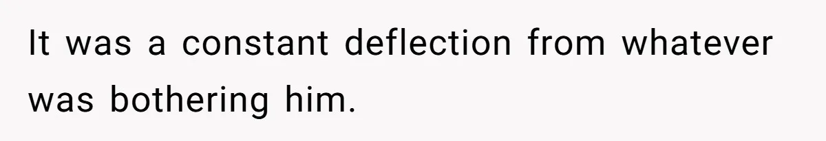 It was a constant deflection from whatever was bothering him.