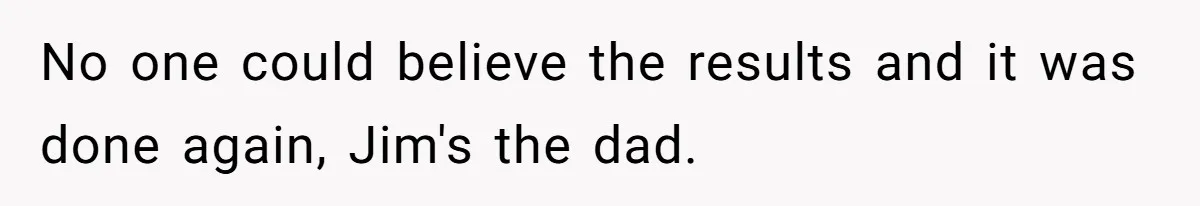 No one could believe the results and it was done again, Jim's the dad.