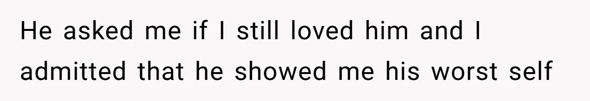 He asked me if I still loved him and I admitted that he showed me his worst self