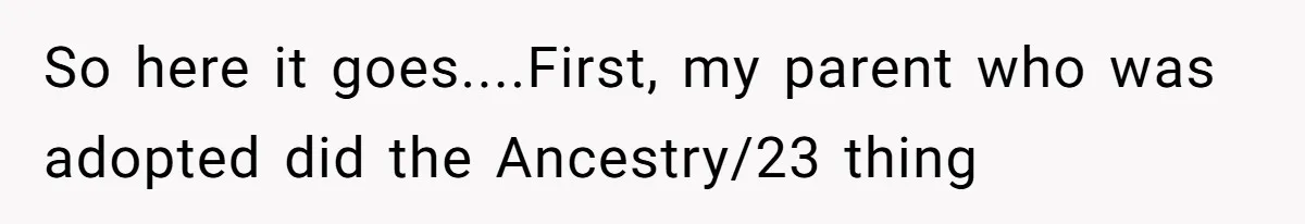 So here it goes....First, my parent who was adopted did the Ancestry/23 thing