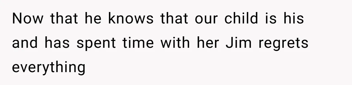 Now that he knows that our child is his and has spent time with her Jim regrets everything